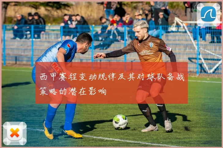 西甲赛程变动规律及其对球队备战策略的潜在影响