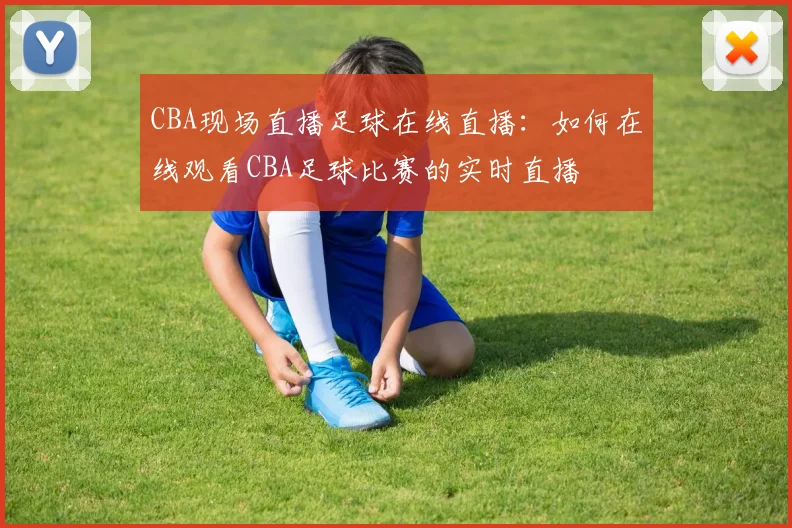 CBA现场直播足球在线直播：如何在线观看CBA足球比赛的实时直播